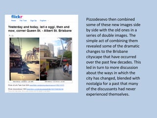 Pizzodesevo then combined some of these new images side by side with the old ones in a series of double images. The simple act of combining them revealed some of the dramatic changes to the Brisbane cityscape that have occurred over the past few decades. This led in turn to more discussion about the ways in which the city has changed, blended with nostalgia for a past that many of the discussants had never experienced themselves.  