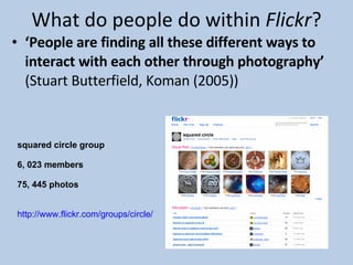 What do people do within  Flickr ? ‘ People are finding all these different ways to interact with each other through photography’  (Stuart Butterfield, Koman (2005)) squared circle group 6, 023 members 75, 445 photos http://www.flickr.com/groups/circle/   