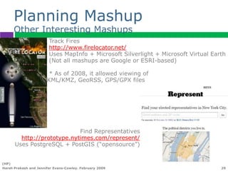 Planning Mashup
      Other Interesting Mashups
                        Track Fires
                        http://www.firelocator.net/
                        Uses MapInfo + Microsoft Silverlight + Microsoft Virtual Earth
                        (Not all mashups are Google or ESRI-based)

                        * As of 2008, it allowed viewing of
                       KML/KMZ, GeoRSS, GPS/GPX files




                            Find Representatives
        http://prototype.nytimes.com/represent/
      Uses PostgreSQL + PostGIS (“opensource”)


(HP)
Harsh Prakash and Jennifer Evans-Cowley. February 2009                              29
 