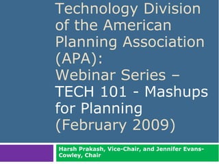 Technology Division
                            of the American
                            Planning Association
                            (APA):
                            Webinar Series –
                            TECH 101 - Mashups
                            for Planning
                            (February 2009)
                              Harsh Prakash, Vice-Chair, and Jennifer Evans-
                              Cowley, Chair
Harsh Prakash and Jennifer Evans-Cowley. February 2009                         1
 