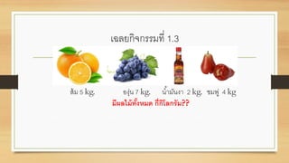 เฉลยกิจกรรมที่ 1.3
ส้ม 5 kg. องุ่น 7 kg. น้ามันงา 2 kg. ชมพู่ 4 kg
มีผลไม้ทั้งหมด กี่กิโลกรัม??
 