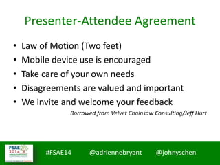 #MMCCon LC4 @johnyschen @SmoothThePath
#FSAE14 @adriennebryant @johnyschen
Presenter-Attendee Agreement
• Law of Motion (Two feet)
• Mobile device use is encouraged
• Take care of your own needs
• Disagreements are valued and important
• We invite and welcome your feedback
Borrowed from Velvet Chainsaw Consulting/Jeff Hurt
 