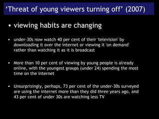 ‘ Threat of young viewers turning off’ (2007) viewing habits are changing under-30s now watch 40 per cent of their 'television' by downloading it over the internet or viewing it 'on demand' rather than watching it as it is broadcast More than 10 per cent of viewing by young people is already online, with the youngest groups (under 24) spending the most time on the internet Unsurprisingly, perhaps, 73 per cent of the under-30s surveyed are using the internet more than they did three years ago, and 43 per cent of under 30s are watching less TV 