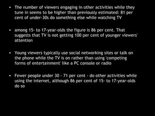 The number of viewers engaging in other activities while they tune in seems to be higher than previously estimated: 81 per cent of under-30s do something else while watching TV among 15- to 17-year-olds the figure is 86 per cent. That suggests that TV is not getting 100 per cent of younger viewers' attention Young viewers typically use social networking sites or talk on the phone while the TV is on rather than using 'competing forms of entertainment' like a PC console or radio Fewer people under 30 - 71 per cent - do other activities while using the internet, although 86 per cent of 15- to 17-year-olds do so 