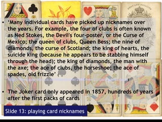 Slide 13: playing card nicknames ‘ Many individual cards have picked up nicknames over the years. For example, the four of clubs is often known as Ned Stokes, the Devil's four-poster, or the Curse of Mexico; the queen of clubs, Queen Bess; the nine of diamonds, the curse of Scotland; the king of hearts, the suicide king (because he appears to be stabbing himself through the head); the king of diamonds, the man with the axe; the ace of clubs, the horseshoe; the ace of spades, old frizzle’  ( http://www.guardian.co.uk/lifeandstyle/2008/nov/22/card-games-facts )  The Joker card only appeared in 1857, hundreds of years after the first packs of cards  