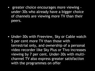 greater choice encourages more viewing - under-30s who already have a bigger choice of channels are viewing more TV than their peers. Under-30s with Freeview, Sky or Cable watch 5 per cent more TV than those with terrestrial only, and ownership of a personal video recorder like Sky Plus or Tivo increases viewing by 7 per cent. Under-30s with multi-channel TV also express greater satisfaction with the programmes on offer 