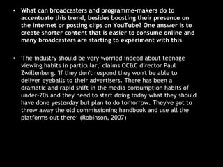 What can broadcasters and programme-makers do to accentuate this trend, besides boosting their presence on the internet or posting clips on YouTube? One answer is to create shorter content that is easier to consume online and many broadcasters are starting to experiment with this 'The industry should be very worried indeed about teenage viewing habits in particular,' claims OC&C director Paul Zwillenberg. 'If they don't respond they won't be able to deliver eyeballs to their advertisers. There has been a dramatic and rapid shift in the media consumption habits of under-20s and they need to start doing today what they should have done yesterday but plan to do tomorrow. They've got to throw away the old commissioning handbook and use all the platforms out there‘ (Robinson, 2007) 