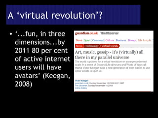 A ‘virtual revolution’? ‘ ...fun, in three dimensions...by 2011 80 per cent of active internet users will have avatars’ (Keegan, 2008) 