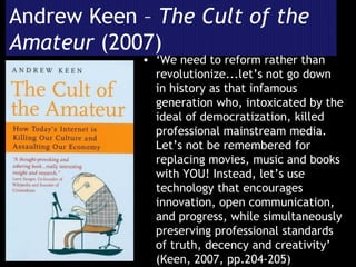 Andrew Keen –  The Cult of the Amateur  (2007) ‘ We need to reform rather than revolutionize...let’s not go down in history as that infamous generation who, intoxicated by the ideal of democratization, killed professional mainstream media. Let’s not be remembered for replacing movies, music and books with YOU! Instead, let’s use technology that encourages innovation, open communication, and progress, while simultaneously preserving professional standards of truth, decency and creativity’ (Keen, 2007, pp.204-205)  