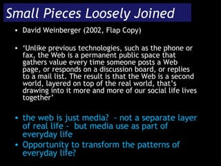 Small Pieces Loosely Joined David Weinberger (2002, Flap Copy) ‘ Unlike previous technologies, such as the phone or fax, the Web is a permanent public space that gathers value every time someone posts a Web page, or responds on a discussion board, or replies to a mail list. The result is that the Web is a second world, layered on top of the real world, that’s drawing into it more and more of our social life lives together’ the web is just media?  - not a separate layer of real life -  but media use as part of everyday life Opportunity to transform the patterns of everyday life? 