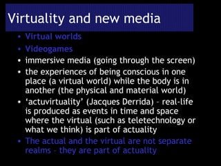 Virtuality and new media Virtual worlds Videogames immersive media (going through the screen) the experiences of being conscious in one place (a virtual world) while the body is in another (the physical and material world) ‘ actuvirtuality’ (Jacques Derrida) – real-life is produced as events in time and space where the virtual (such as teletechnology or what we think) is part of actuality The actual and the virtual are not separate realms – they are part of actuality 