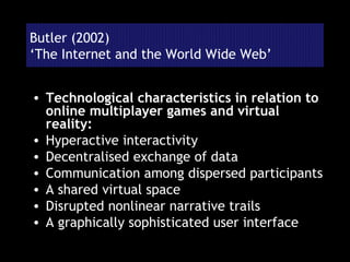 Butler (2002) ‘The Internet and the World Wide Web’ Technological characteristics in relation to online multiplayer games and virtual reality: Hyperactive interactivity Decentralised exchange of data Communication among dispersed participants A shared virtual space Disrupted nonlinear narrative trails A graphically sophisticated user interface 