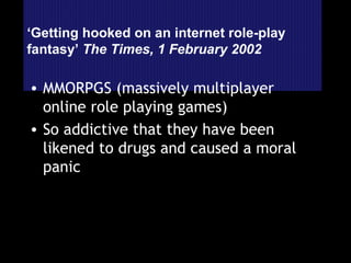 ‘ Getting hooked on an internet role-play fantasy’  The Times, 1 February 2002 MMORPGS (massively multiplayer online role playing games) So addictive that they have been likened to drugs and caused a moral panic 