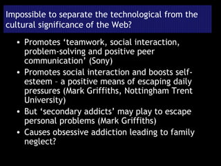 Impossible to separate the technological from the cultural significance of the Web? Promotes ‘teamwork, social interaction, problem-solving and positive peer communication’ (Sony) Promotes social interaction and boosts self-esteem – a positive means of escaping daily pressures (Mark Griffiths, Nottingham Trent University) But ‘secondary addicts’ may play to escape personal problems (Mark Griffiths) Causes obsessive addiction leading to family neglect? 