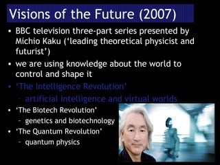 Visions of the Future (2007) BBC television three-part series presented by Michio Kaku (‘leading theoretical physicist and futurist’) we are using knowledge about the world to control and shape it ‘ The Intelligence Revolution’ artificial intelligence and virtual worlds ‘ The Biotech Revolution’ genetics and biotechnology ‘ The Quantum Revolution’ quantum physics 