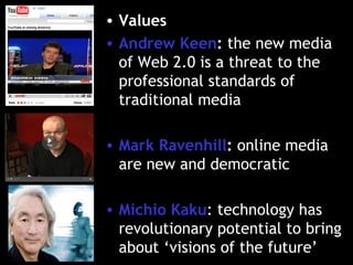 Values Andrew Keen :  the new media of Web 2.0 is a threat to the professional standards of traditional media Mark Ravenhill :  online media are new and democratic Michio Kaku : technology has revolutionary potential to bring about ‘visions of the future’ 