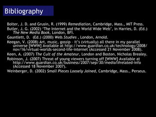 Bibliography Bolter, J. D. and Grusin, R. (1999)  Remediation , Cambridge, Mass., MIT Press. Butler, J. G. (2002) ‘The Internet and the World Wide Web’, in Harries, D. (Ed.)  The New Media Book , London, BFI. Gauntlett, D.  (Ed.) (2000)  Web.Studies  , London, Arnold. Keegan, V. (2008) Art, music, gossip – it’s (virtually) all there in my parallel universe [WWW] Available at http://www.guardian.co.uk/technology/2008/nov/16/virtual-worlds-second-life-internet (Accessed 21 November 2008). Keen, A. (2007)  The Cult of the Amateur , London and Boston, Nicholas Brealey. Robinson, J. (2007)  Threat of young viewers turning off [WWW] Available at  http://www.guardian.co.uk/business/2007/sep/30/media1#related-info (Accessed 18 November 2007). Weinberger, D. (2002)  Small Pieces Loosely Joined , Cambridge, Mass., Perseus. 