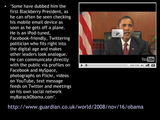 ‘ Some have dubbed him the first Blackberry President, as he can often be seen checking his mobile email device as soon as he gets off a plane. He is an iPod-tuned, Facebook-friendly, Twittering politician who fits right into the digital age and makes other leaders look analogue. He can communicate directly with the public via profiles on Facebook and MySpace, photographs on Flickr, videos on YouTube, text message feeds on Twitter and meetings on his own social network myBarackObama.com’. http://www.guardian.co.uk/world/2008/nov/16/obama-white-house-barackobama   