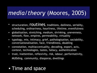 media/theory  (Moores, 2005) structuration,  routines , traditions, dailiness, seriality, scheduling, ordinariness, hourliness, lifetime, eventfulness globalisation, stretching, medium, shrinking, unevenness, network, flow, empires, permeability, virtuality typology, mix, intimacy, grief, pathologisation, sociability, conversationalisation, face, friendliness, doubling connotation, multiaccentuality, decoding, export, acts, context, technologies, tastes, fallacy, authentication trust, inattention, reflexivity, risk, labour, performativity, MUDding,   community, diasporas, dwellings Time and space 