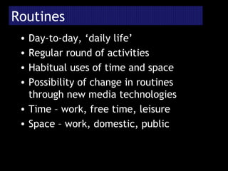 Routines Day-to-day, ‘daily life’ Regular round of activities Habitual uses of time and space Possibility of change in routines through new media technologies Time – work, free time, leisure Space – work, domestic, public 