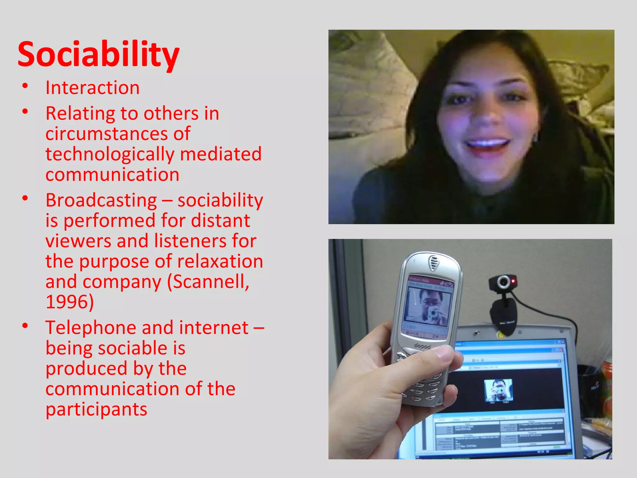 Sociability Interaction Relating to others in circumstances of technologically mediated communication Broadcasting – sociability is performed for distant viewers and listeners for the purpose of relaxation and company (Scannell, 1996) Telephone and internet – being sociable is produced by the communication of the participants 
