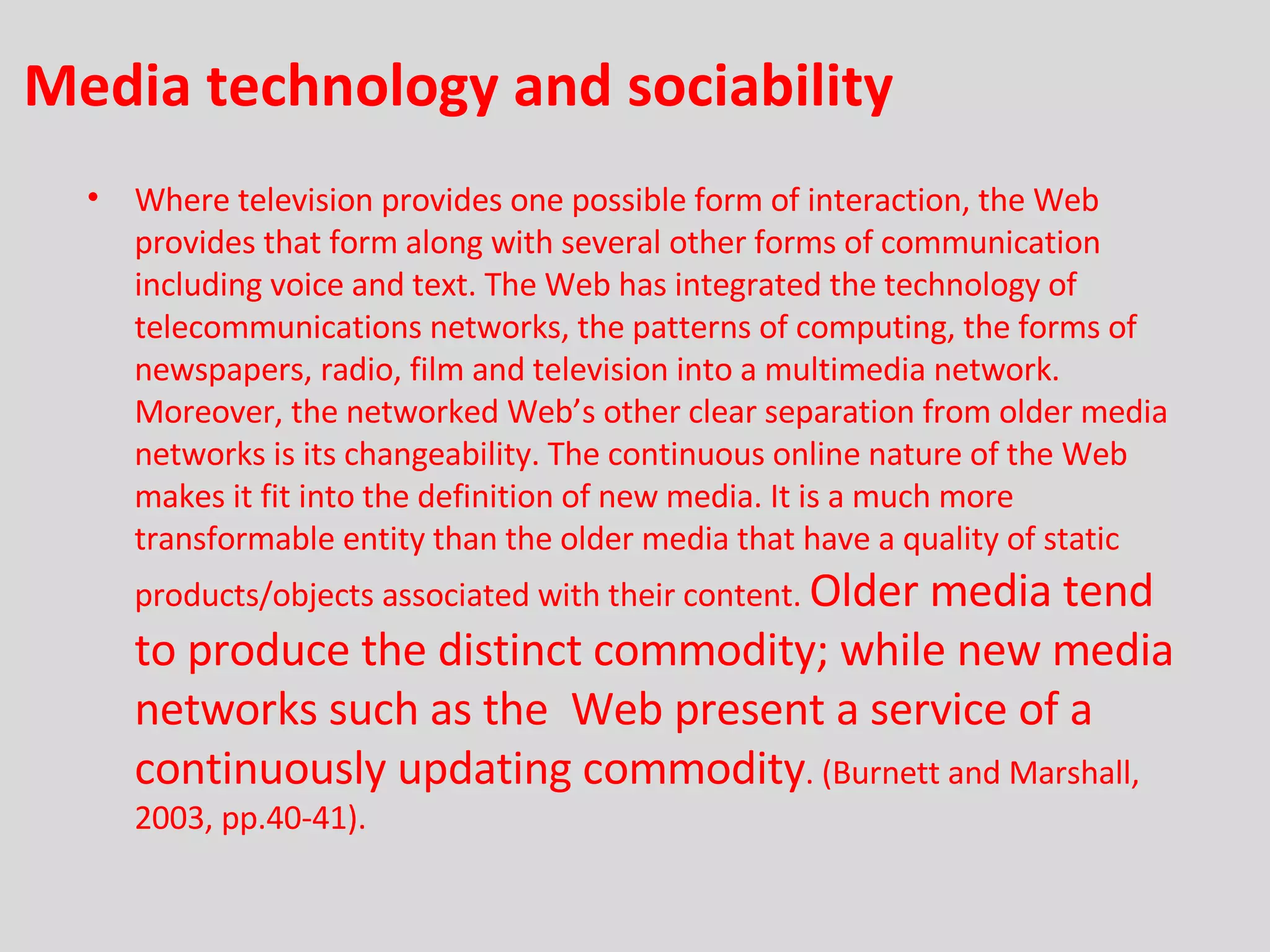 Media technology and sociability  Where television provides one possible form of interaction, the Web  provides that form along with several other forms of communication including voice and text. The Web has integrated the technology of telecommunications networks, the patterns of computing, the forms of newspapers, radio, film and television into a multimedia network. Moreover, the networked Web’s other clear separation from older media networks is its changeability. The continuous online nature of the Web makes it fit into the definition of new media. It is a much more transformable entity than the older media that have a quality of static products/objects associated with their content.  Older media tend to produce the distinct commodity; while new media networks such as the  Web present a service of a continuously updating commodity . (Burnett and Marshall, 2003, pp.40-41). 