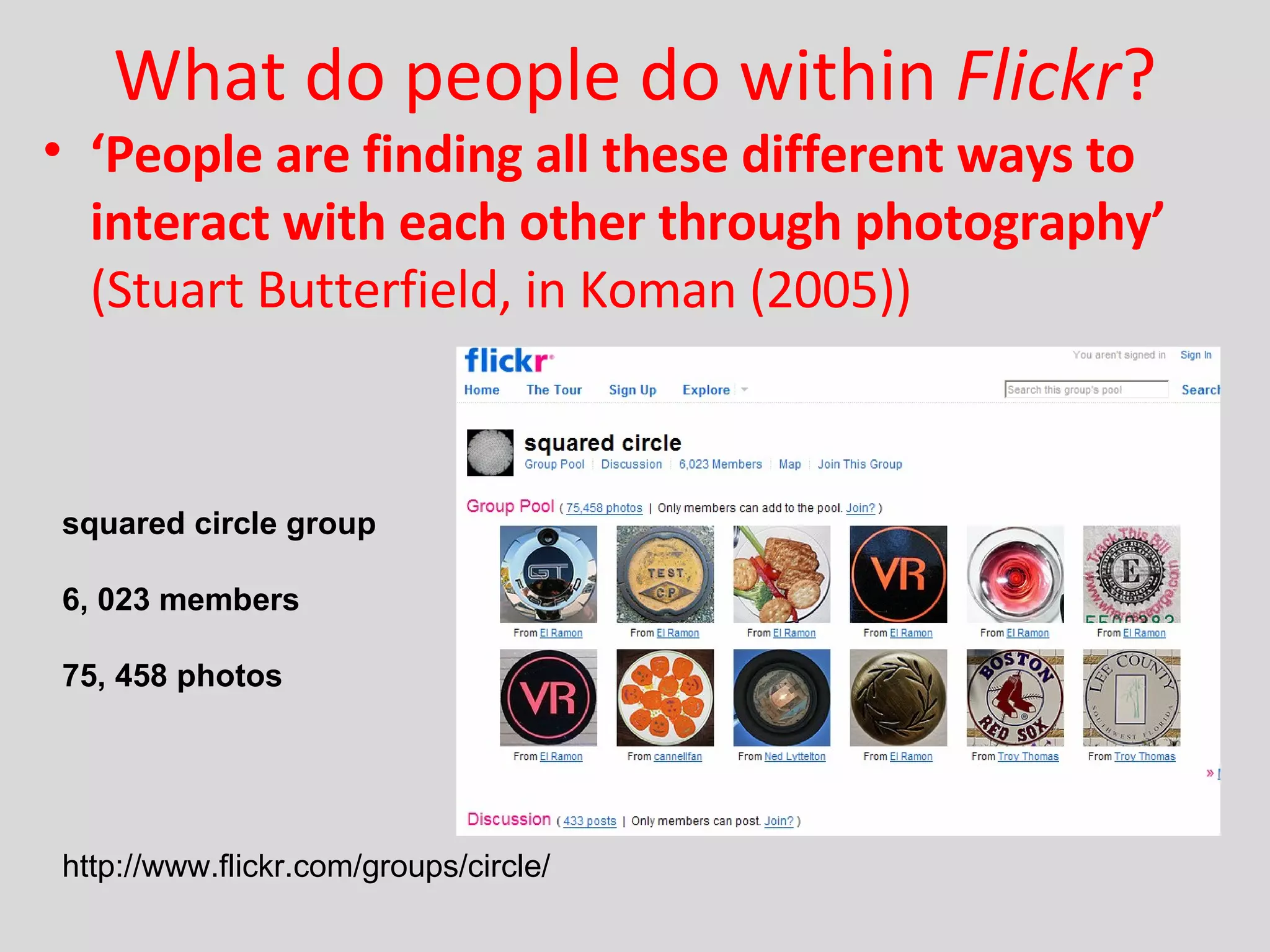 What do people do within  Flickr ? ‘ People are finding all these different ways to interact with each other through photography’  (Stuart Butterfield, in Koman (2005)) squared circle group 6, 023 members 75, 458 photos http://www.flickr.com/groups/circle/  