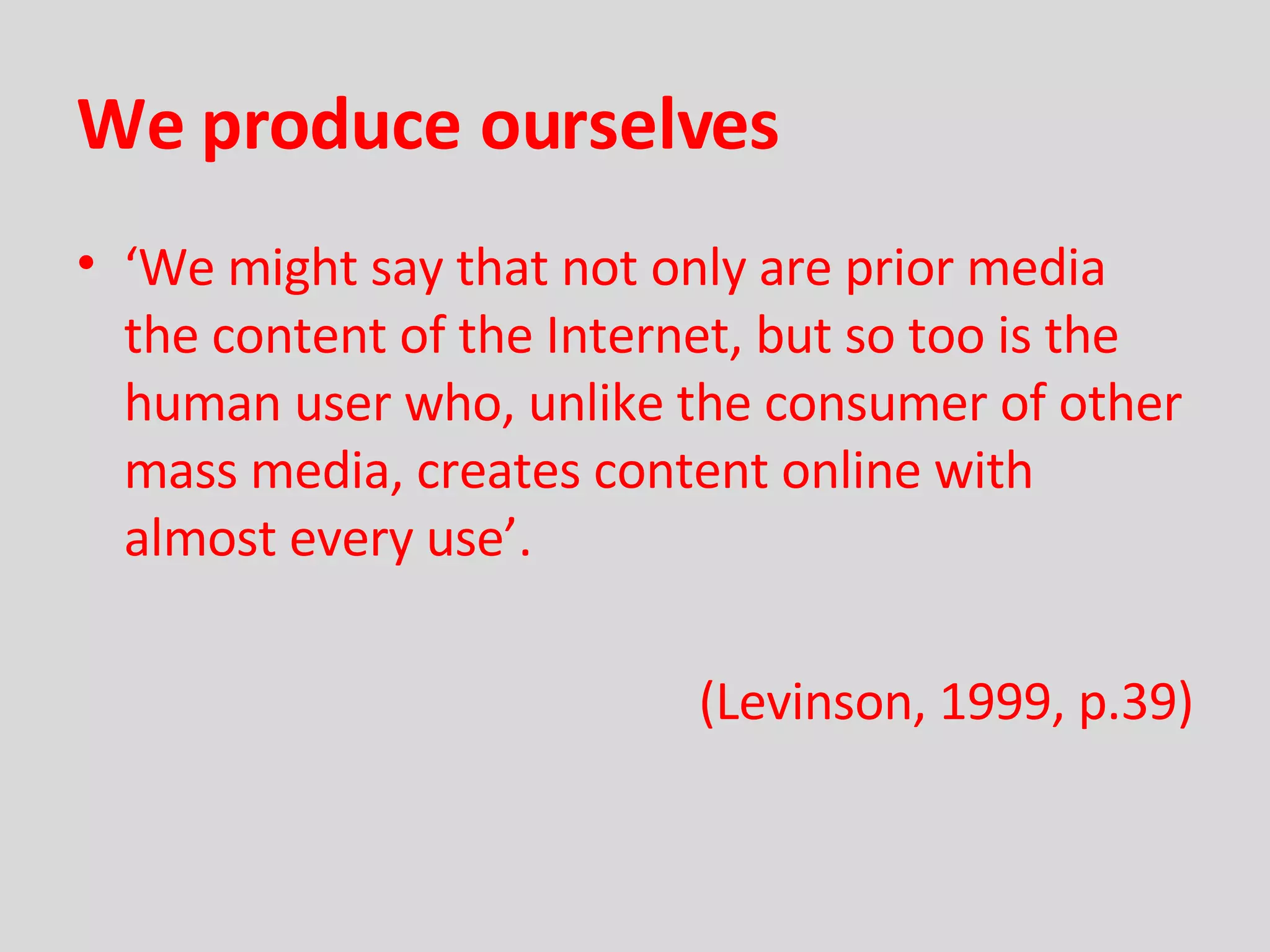 We produce ourselves ‘ We might say that not only are prior media the content of the Internet, but so too is the human user who, unlike the consumer of other mass media, creates content online with almost every use’. (Levinson, 1999, p.39) 
