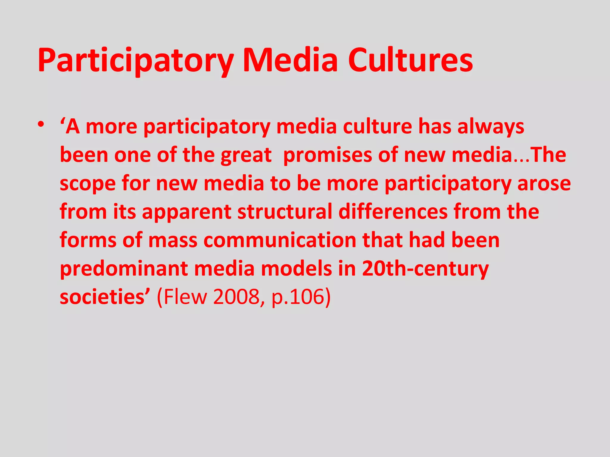 Participatory Media Cultures ‘ A more participatory media culture has always been one of the great  promises of new media ... The scope for new media to be more participatory arose from its apparent structural differences from the forms of mass communication that had been predominant media models in 20th-century societies’  (Flew 2008, p.106) 
