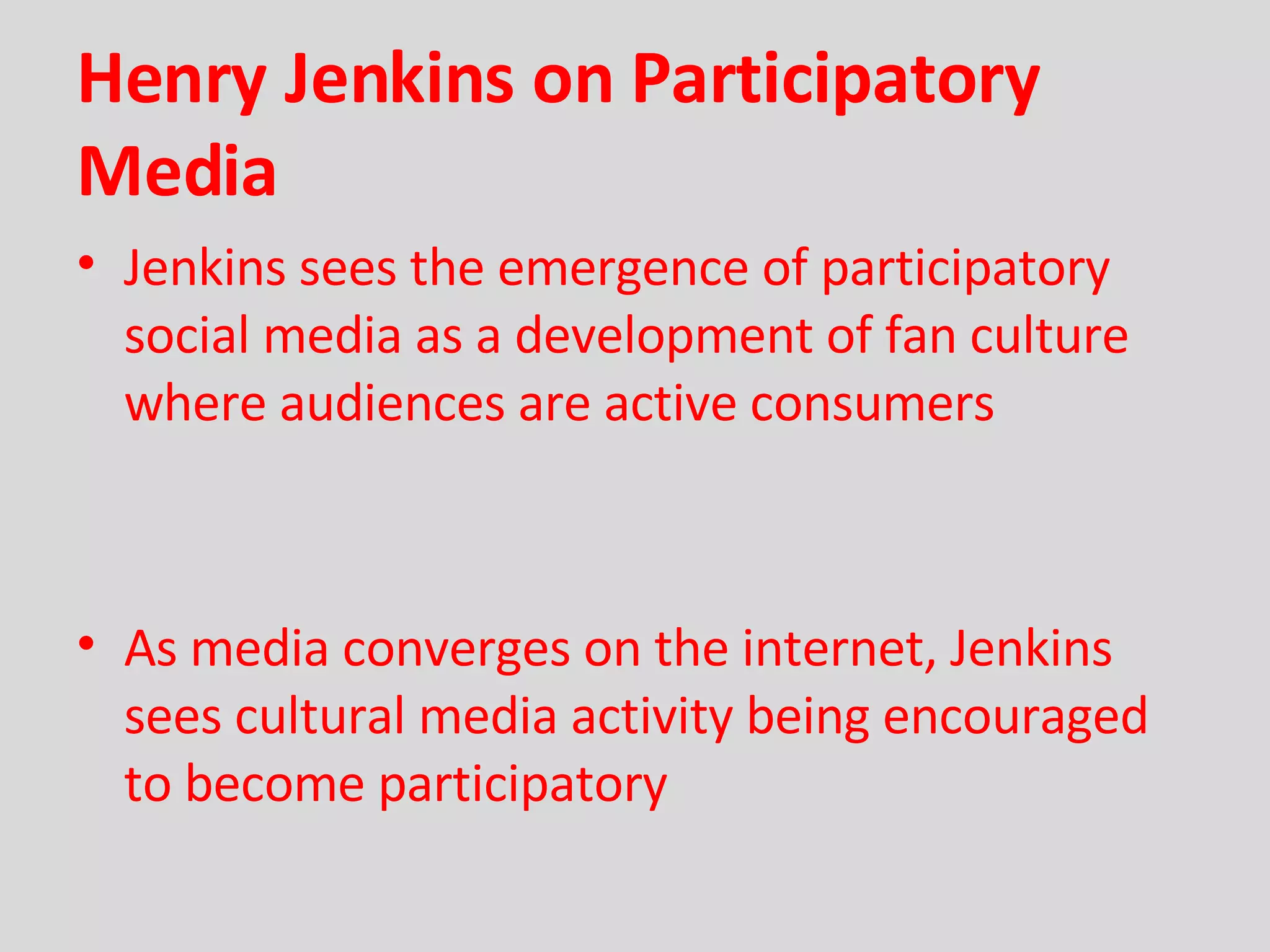 Henry Jenkins on Participatory Media Jenkins sees the emergence of participatory social media as a development of fan culture where audiences are active consumers As media converges on the internet, Jenkins sees cultural media activity being encouraged to become participatory 