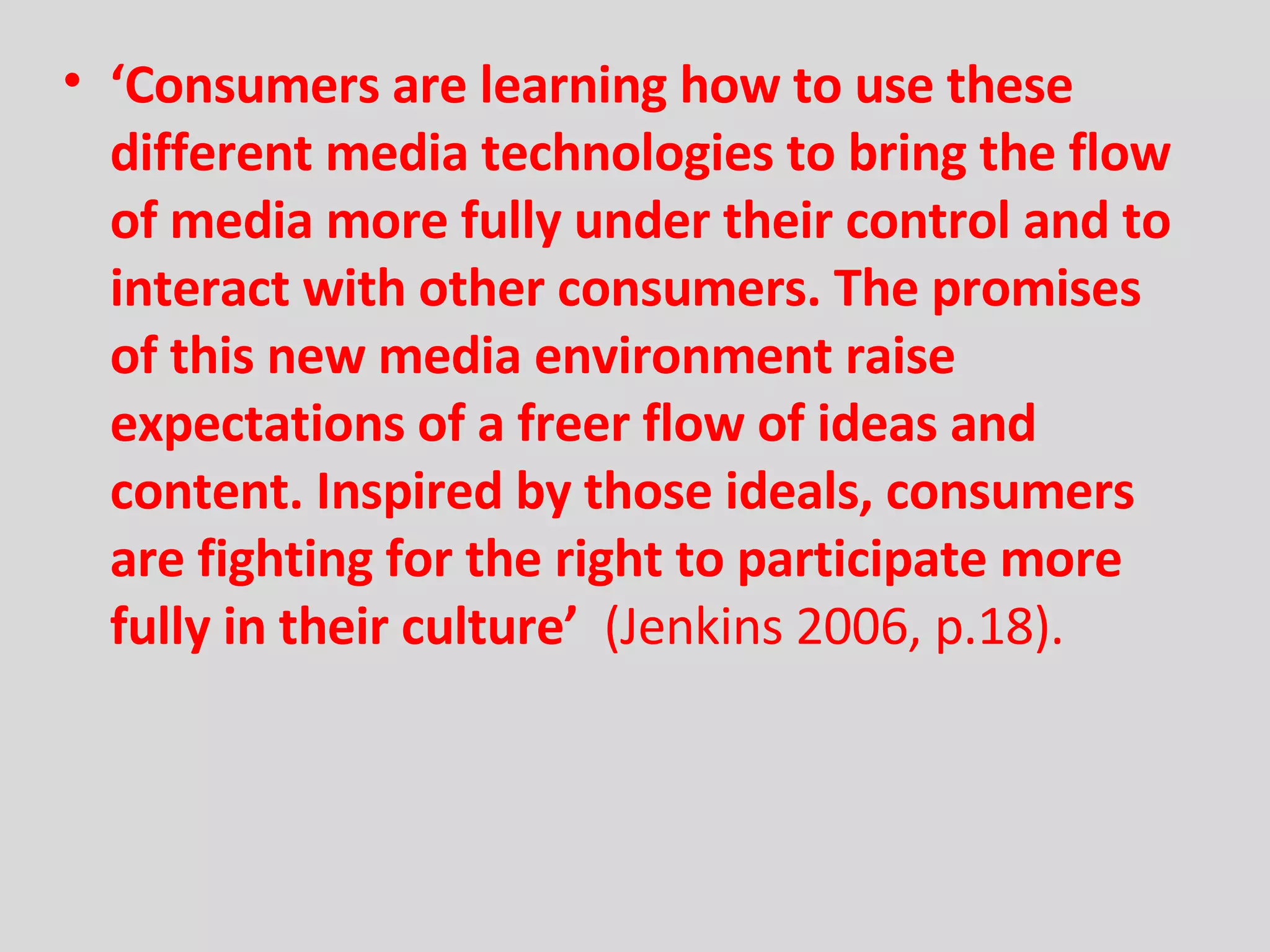 ‘ Consumers are learning how to use these   different media technologies to bring the flow of media more fully under their control and to interact with other consumers. The promises of this new media   environment raise expectations of a freer flow of ideas and content. Inspired   by those ideals, consumers are fighting for the right to participate more fully   in their culture’  (Jenkins 2006, p.18). 