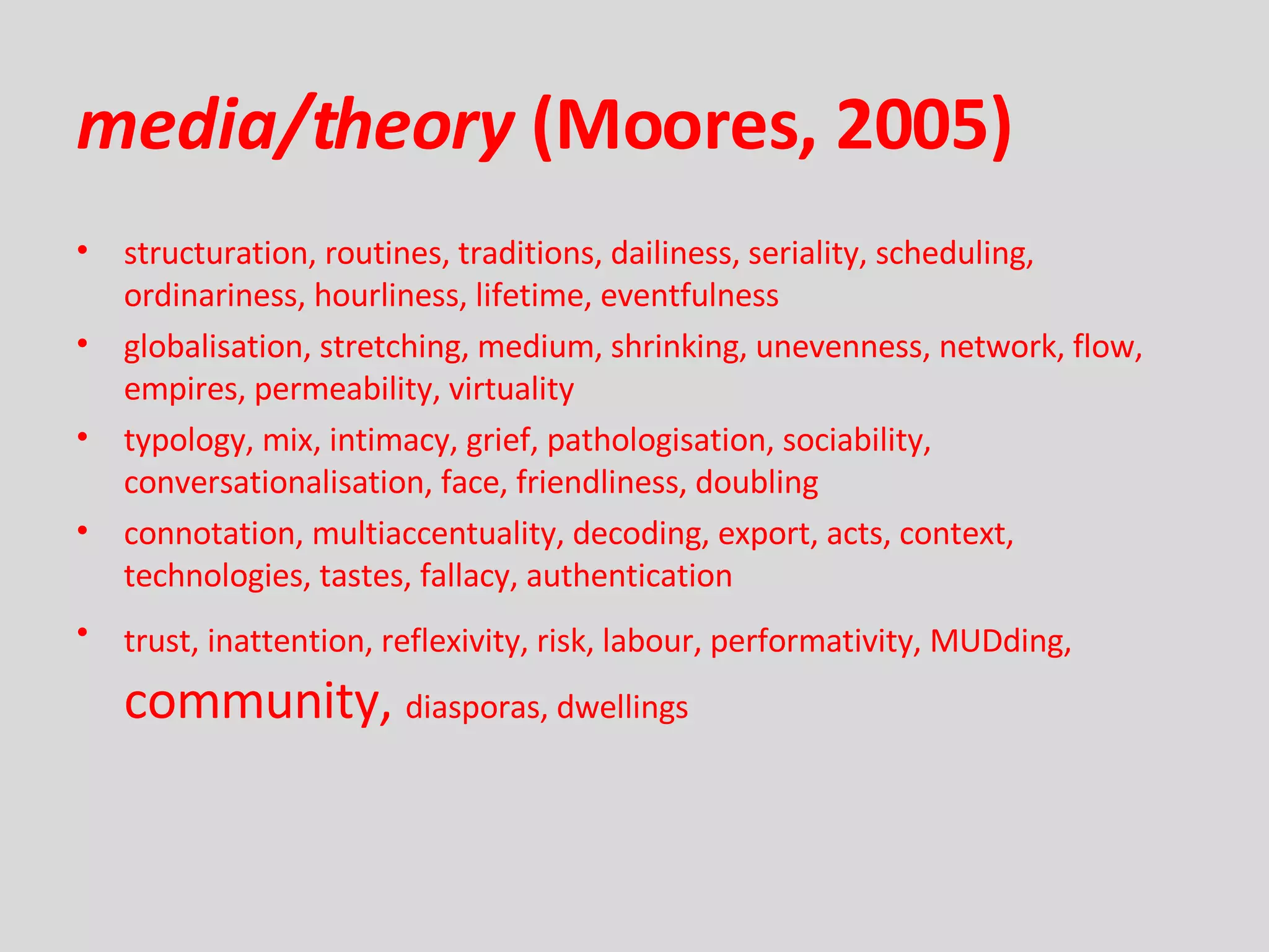 media/theory  (Moores, 2005) structuration, routines, traditions, dailiness, seriality, scheduling, ordinariness, hourliness, lifetime, eventfulness globalisation, stretching, medium, shrinking, unevenness, network, flow, empires, permeability, virtuality typology, mix, intimacy, grief, pathologisation, sociability, conversationalisation, face, friendliness, doubling connotation, multiaccentuality, decoding, export, acts, context, technologies, tastes, fallacy, authentication trust, inattention, reflexivity, risk, labour, performativity, MUDding,   community,  diasporas, dwellings 