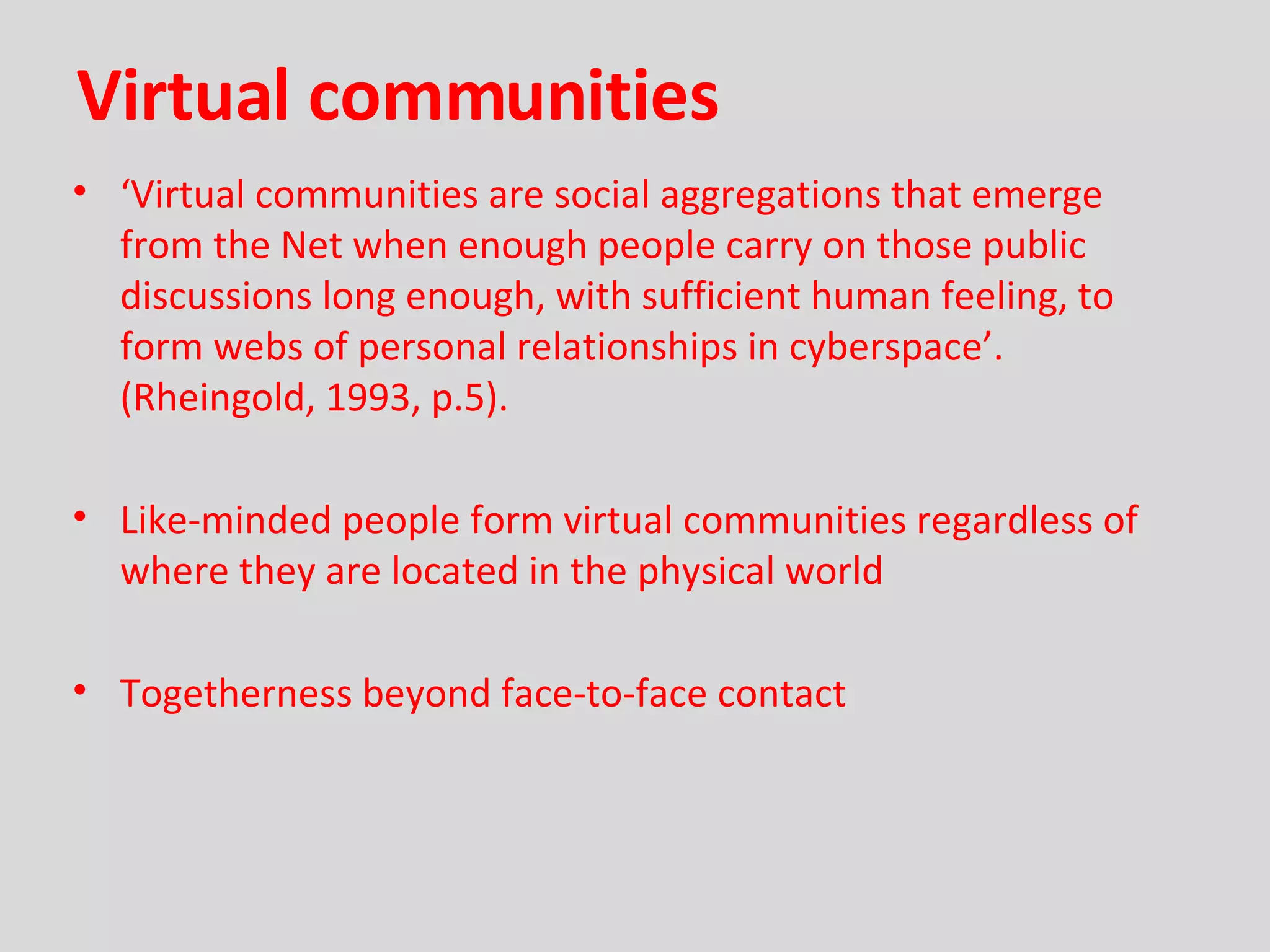 Virtual communities ‘ Virtual communities are social aggregations that emerge from the Net when enough people carry on those public discussions long enough, with sufficient human feeling, to form webs of personal relationships in cyberspace’.  (Rheingold, 1993, p.5). Like-minded people form virtual communities regardless of where they are located in the physical world Togetherness beyond face-to-face contact 