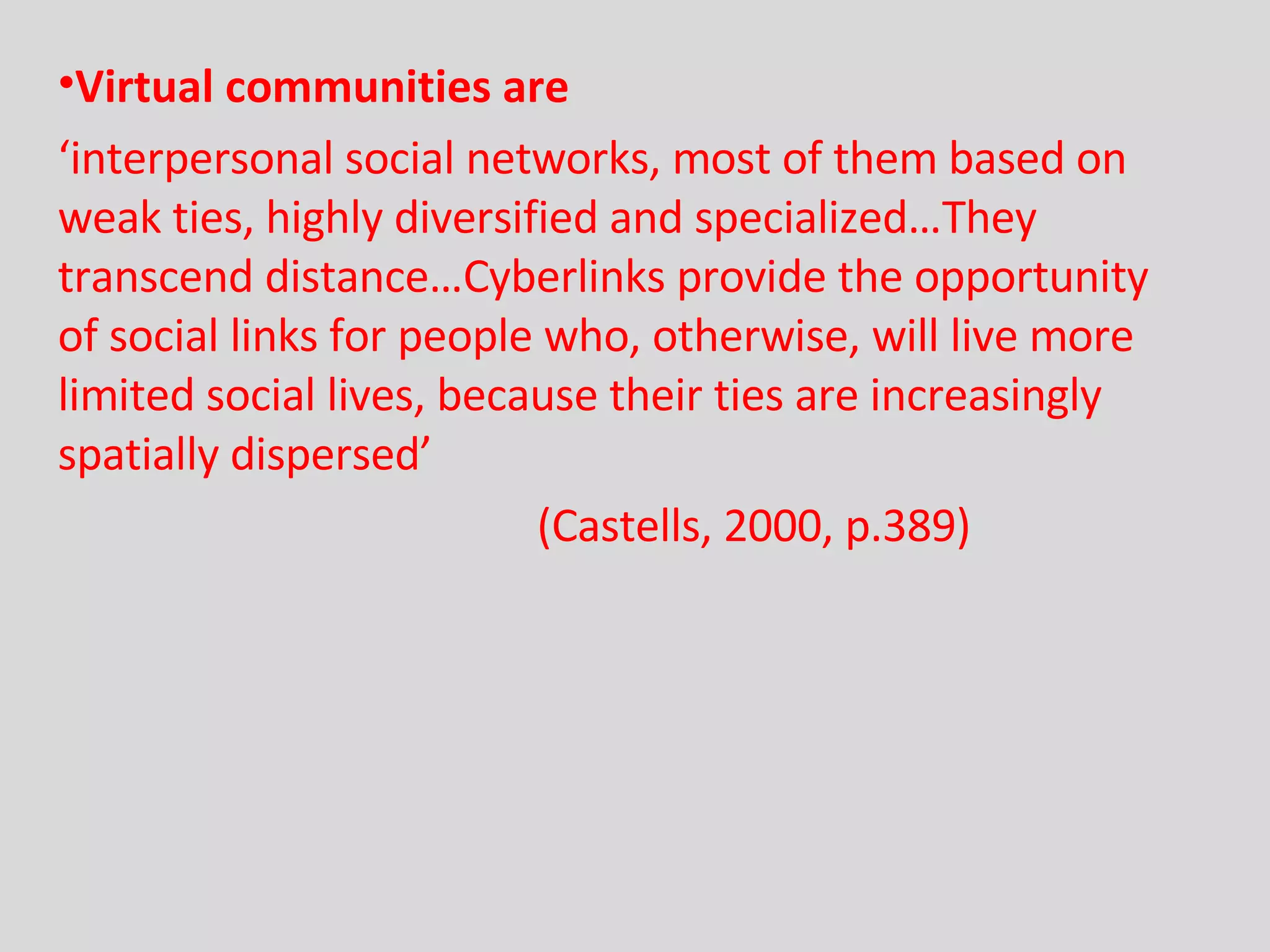 Virtual communities are ‘ interpersonal social networks, most of them based on weak ties, highly diversified and specialized…They transcend distance…Cyberlinks provide the opportunity of social links for people who, otherwise, will live more limited social lives, because their ties are increasingly spatially dispersed’   (Castells, 2000, p.389) 