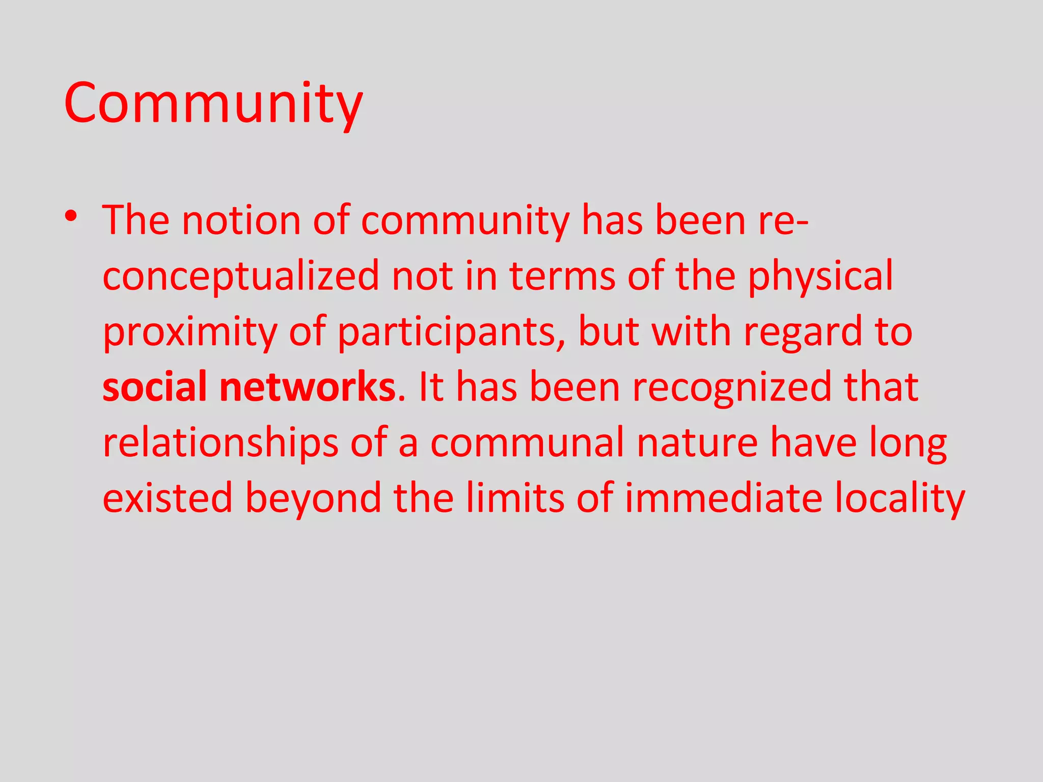 Community The notion of community has been re-conceptualized not in terms of the physical proximity of participants, but with regard to  social networks . It has been recognized that relationships of a communal nature have long existed beyond the limits of immediate locality   
