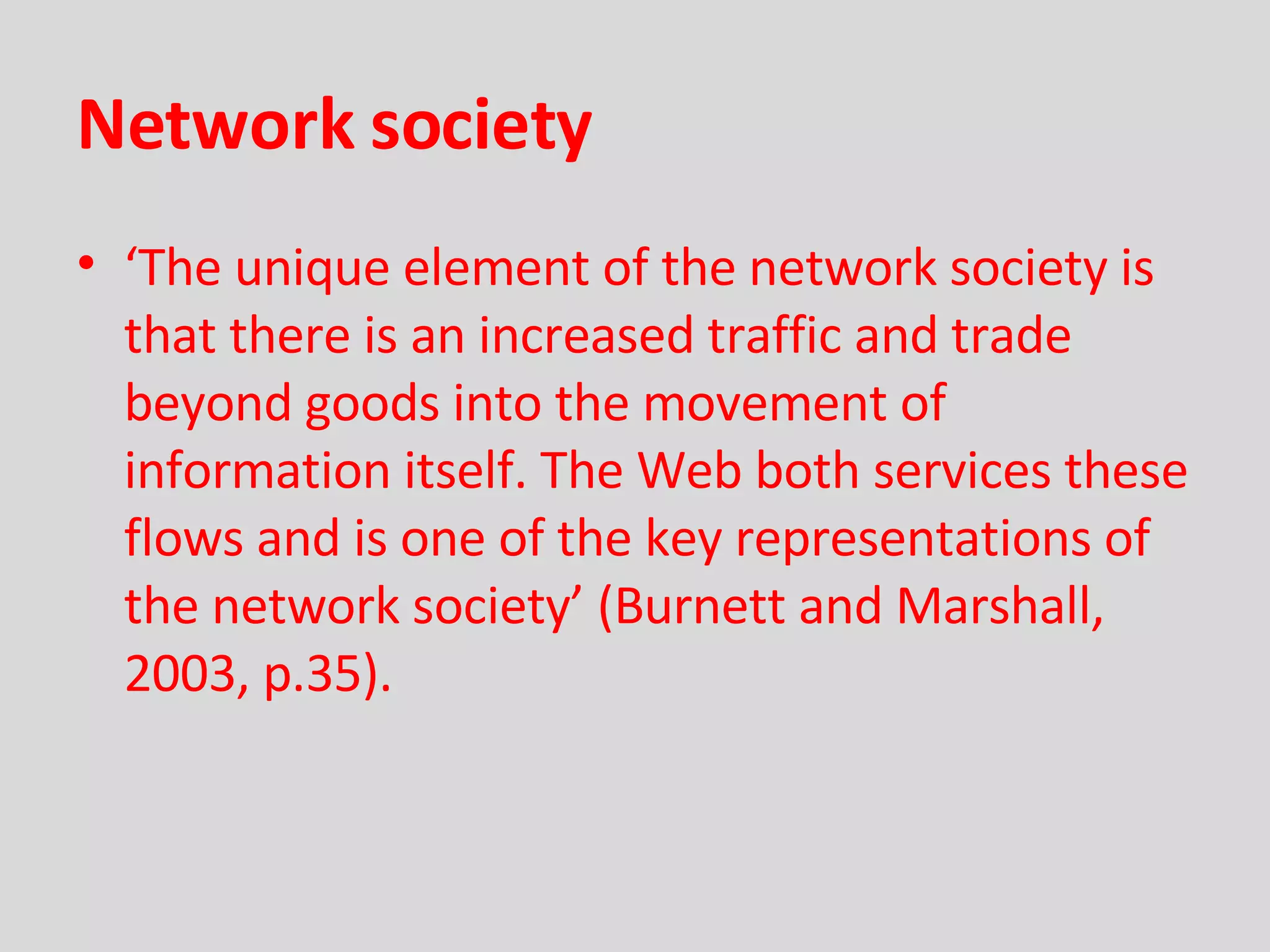Network society ‘ The unique element of the network society is that there is an increased traffic and trade beyond goods into the movement of information itself. The Web both services these flows and is one of the key representations of the network society’   (Burnett and Marshall, 2003, p.35). 