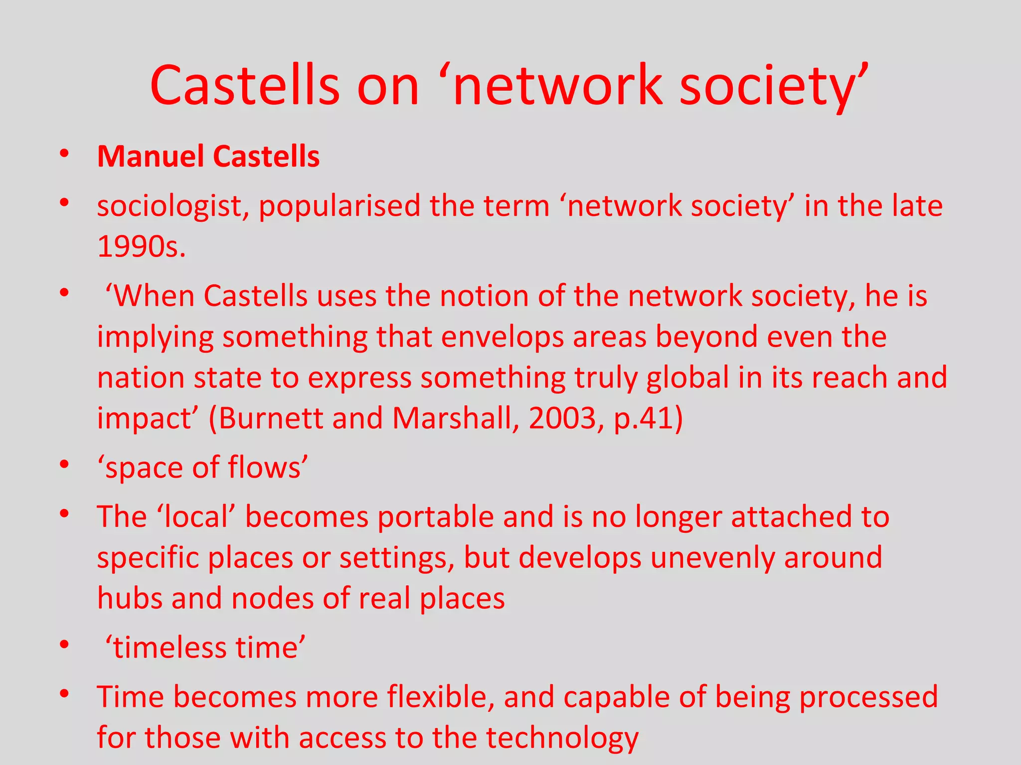Castells on ‘network society’ Manuel Castells sociologist, popularised the term ‘network society’ in the late 1990s.  ‘ When Castells uses the notion of the network society, he is implying something that envelops areas beyond even the nation state to express something truly global in its reach and impact’ (Burnett and Marshall, 2003, p.41) ‘ space of flows’ The ‘local’ becomes portable and is no longer attached to specific places or settings, but develops unevenly around hubs and nodes of real places  ‘ timeless time’ Time becomes more flexible, and capable of being processed for those with access to the technology 