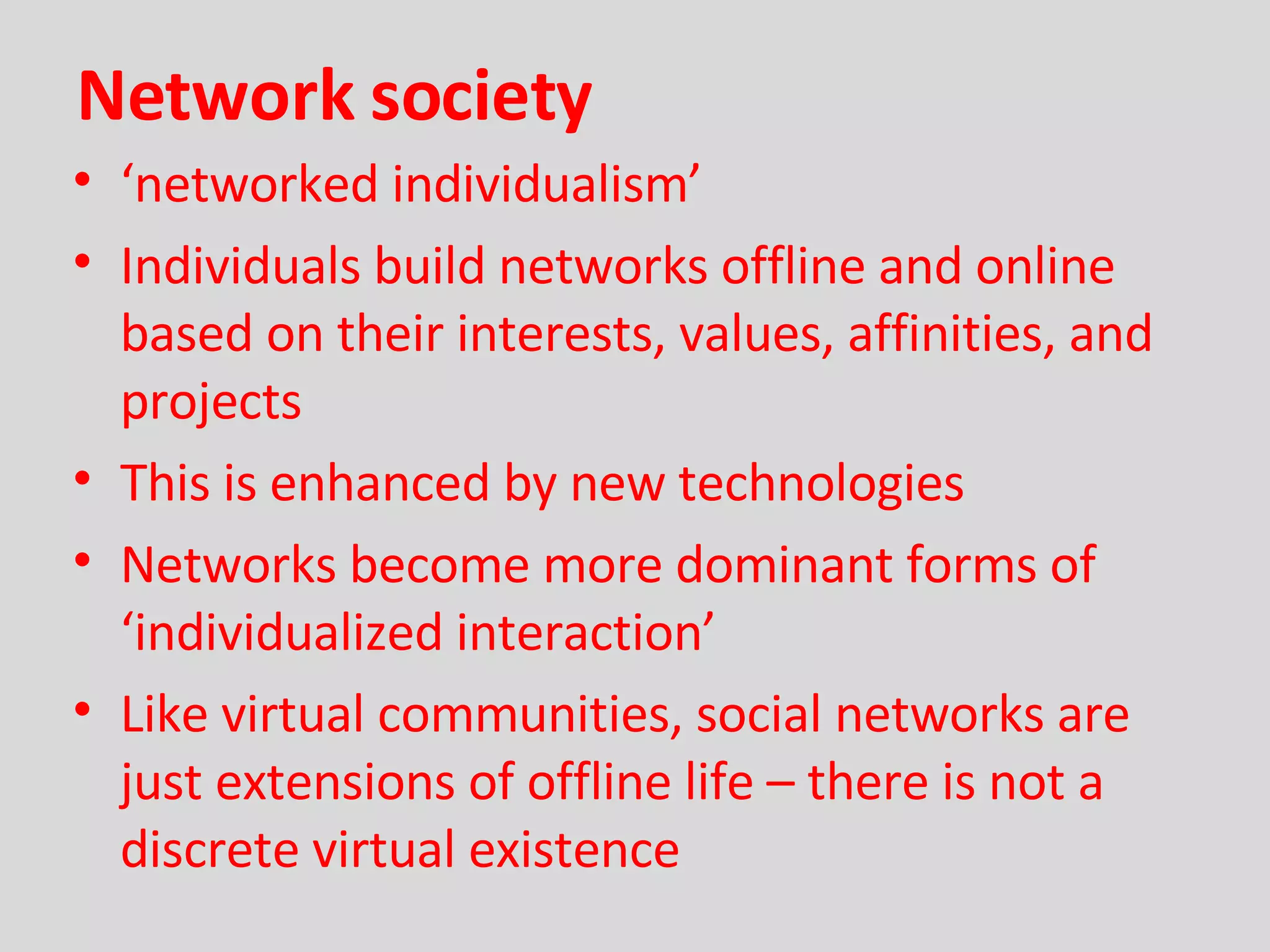 Network society ‘ networked individualism’ Individuals build networks offline and online based on their interests, values, affinities, and projects This is enhanced by new technologies Networks become more dominant forms of ‘individualized interaction’ Like virtual communities, social networks are just extensions of offline life – there is not a discrete virtual existence 