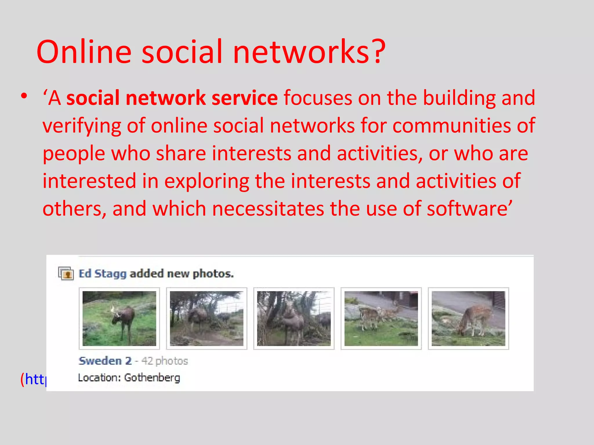 Online social networks? ‘ A  social network service  focuses on the building and verifying of online social networks for communities of people who share interests and activities, or who are interested in exploring the interests and activities of others, and which necessitates the use of software’ ( http://en.wikipedia.org/wiki/Social_network_service )  