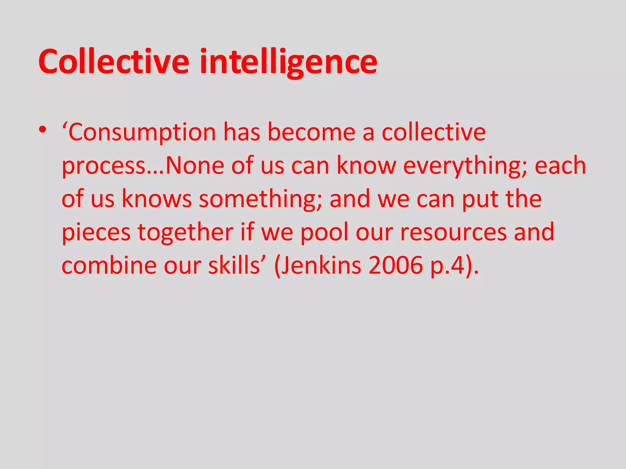 Collective intelligence ‘ Consumption has become a collective process…None of us can know everything; each of us knows something; and we can put the pieces together if we pool our resources and combine our skills’ (Jenkins 2006 p.4). 