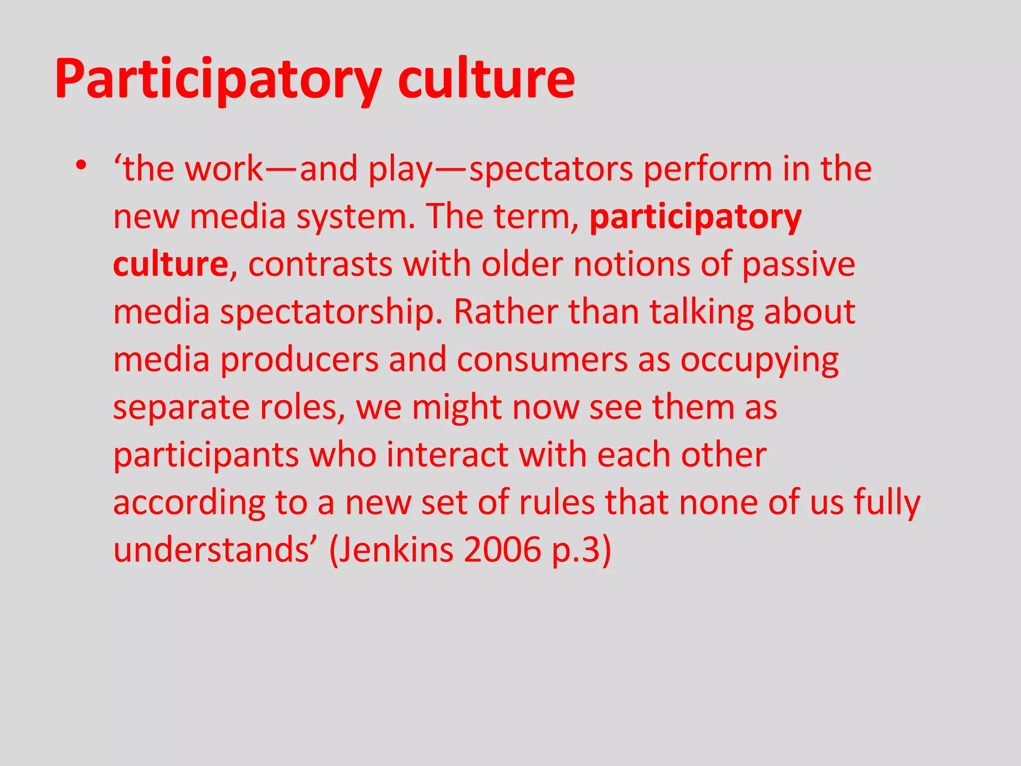 Participatory culture ‘ the work—and play—spectators perform in the new media system. The term,  participatory culture , contrasts with older notions of passive media spectatorship. Rather than talking about media producers and consumers as occupying separate roles, we might now see them as participants who interact with each other according to a new set of rules that none of us fully understands’ (Jenkins 2006 p.3) 