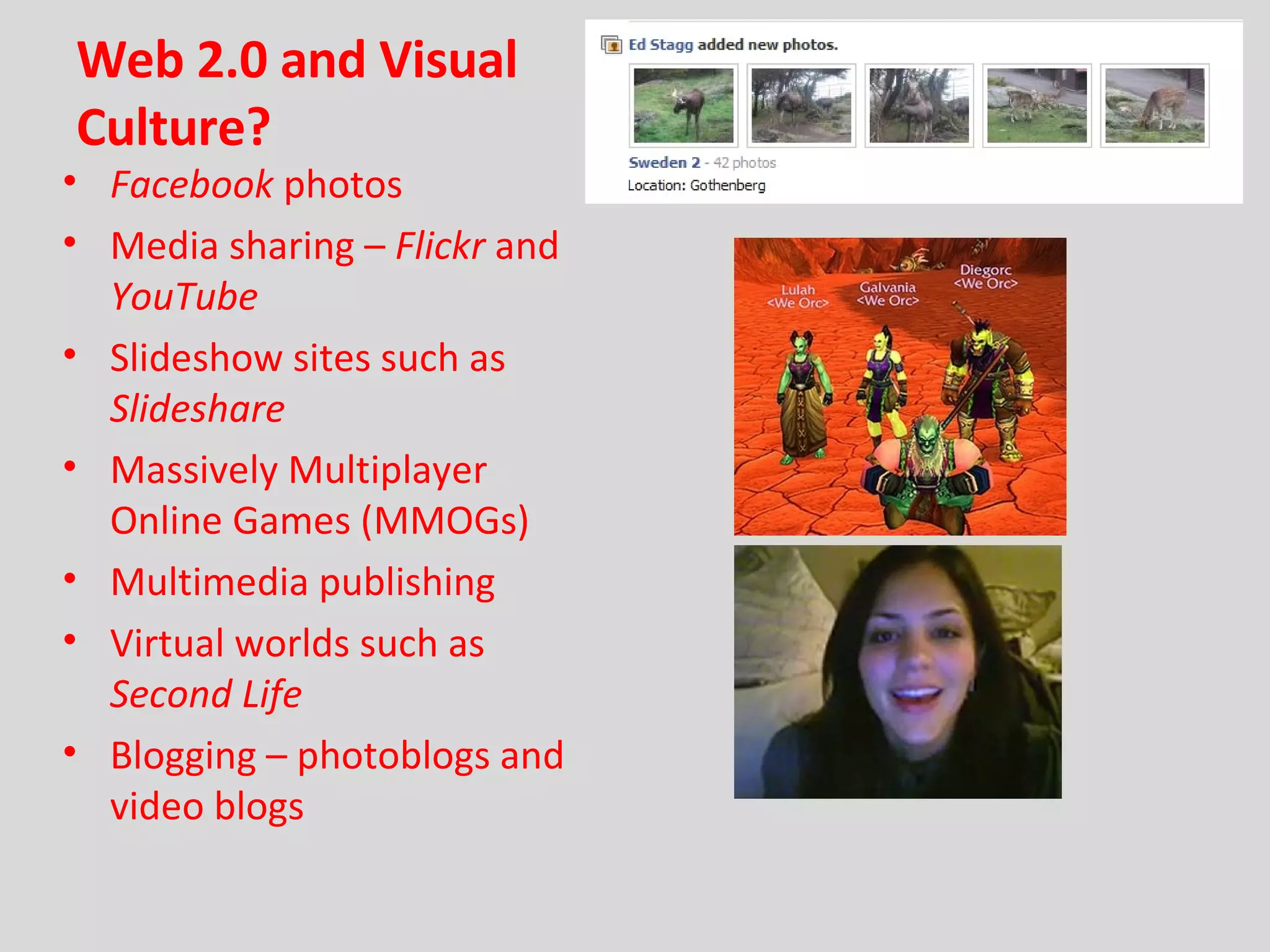Web 2.0 and Visual Culture? Facebook  photos Media sharing –  Flickr  and  YouTube Slideshow sites such as  Slideshare Massively Multiplayer Online Games (MMOGs) Multimedia publishing Virtual worlds such as  Second Life Blogging – photoblogs and video blogs 