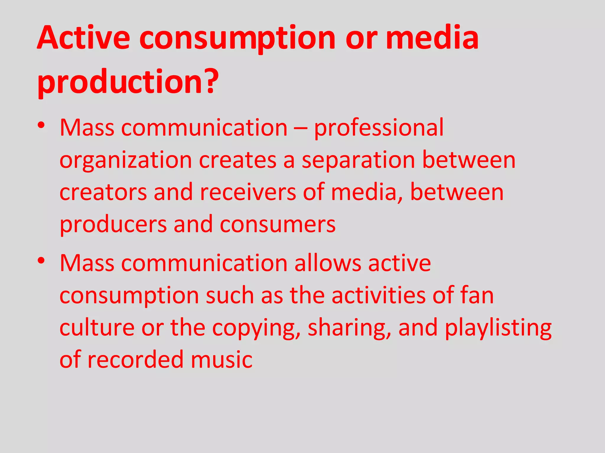 Active consumption or media production? Mass communication – professional organization creates a separation between creators and receivers of media, between producers and consumers Mass communication allows active consumption such as the activities of fan culture or the copying, sharing, and playlisting of recorded music 