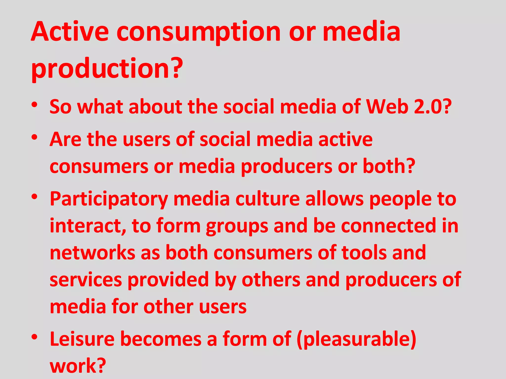 Active consumption or media production? So what about the social media of Web 2.0? Are the users of social media active consumers or media producers or both? Participatory media culture allows people to interact, to form groups and be connected in networks as both consumers of tools and services provided by others and producers of media for other users Leisure becomes a form of (pleasurable) work? 