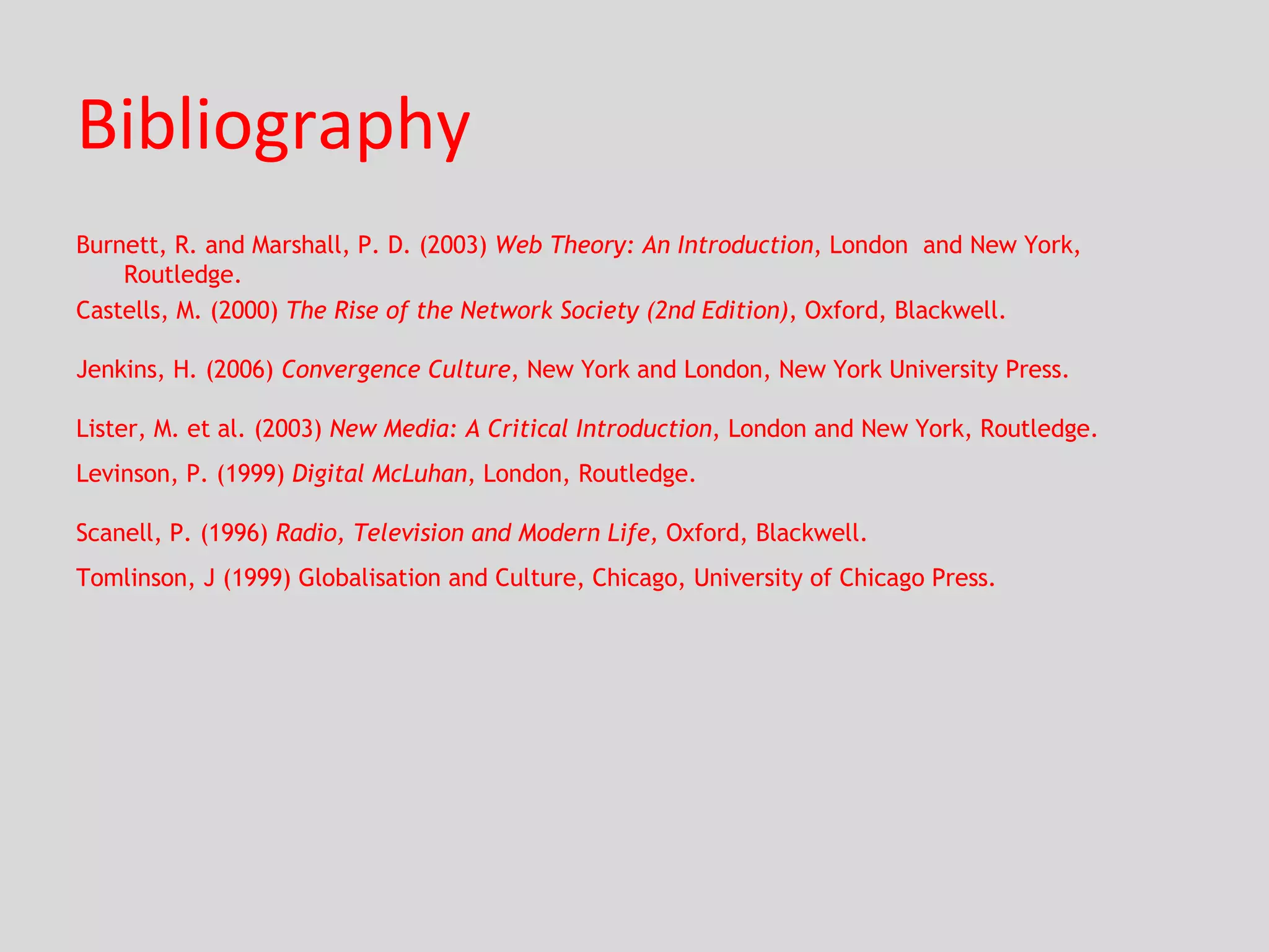 Bibliography Burnett, R. and Marshall, P. D. (2003)  Web Theory: An Introduction , London  and New York, Routledge. Castells, M. (2000)  The Rise of the Network Society (2nd Edition) , Oxford, Blackwell. Jenkins, H. (2006)  Convergence Culture , New York and London, New York University Press. Lister, M. et al. (2003)  New Media: A Critical Introduction , London and New York, Routledge. Levinson, P. (1999)  Digital McLuhan , London, Routledge. Scanell, P. (1996)  Radio, Television and Modern Life,  Oxford, Blackwell. Tomlinson, J (1999) Globalisation and Culture, Chicago, University of Chicago Press. 