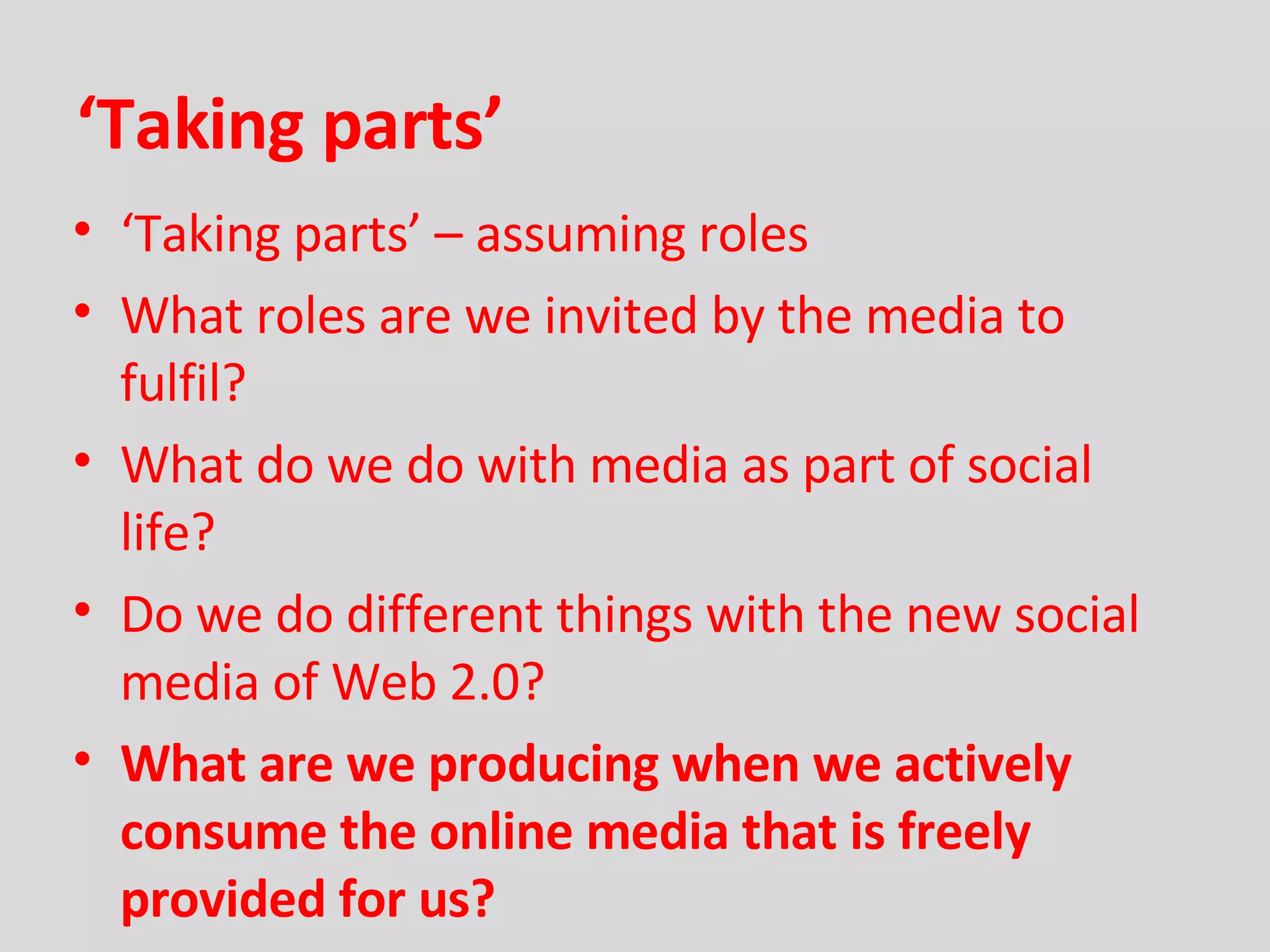 ‘ Taking parts’ ‘ Taking parts’ – assuming roles What roles are we invited by the media to fulfil? What do we do with media as part of social life? Do we do different things with the new social media of Web 2.0? What are we producing when we actively consume the online media that is freely provided for us?  