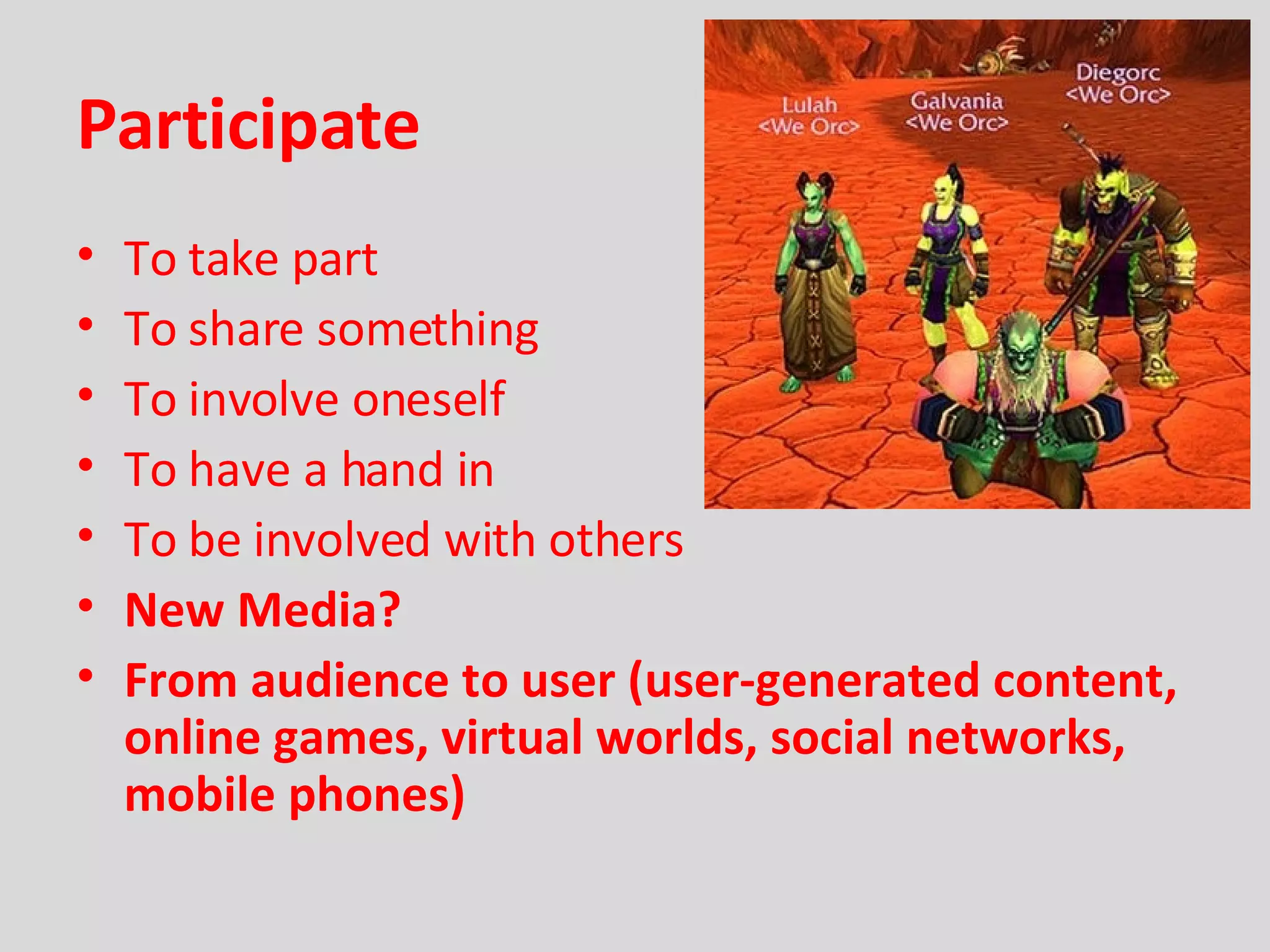 Participate To take part To share something To involve oneself To have a hand in To be involved with others New Media? From audience to user (user-generated content, online games, virtual worlds, social networks, mobile phones) 