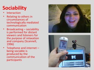 Sociability Interaction Relating to others in circumstances of technologically mediated communication Broadcasting – sociability is performed for distant viewers and listeners for the purpose of relaxation and company (Scannell, 1996) Telephone and internet – being sociable is produced by the communication of the participants 
