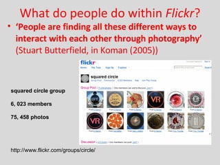 What do people do within  Flickr ? ‘ People are finding all these different ways to interact with each other through photography’  (Stuart Butterfield, in Koman (2005)) squared circle group 6, 023 members 75, 458 photos http://www.flickr.com/groups/circle/  