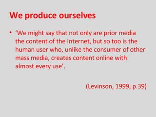 We produce ourselves ‘ We might say that not only are prior media the content of the Internet, but so too is the human user who, unlike the consumer of other mass media, creates content online with almost every use’. (Levinson, 1999, p.39) 